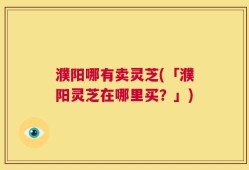 濮阳哪有卖灵芝(「濮阳灵芝在哪里买？」)