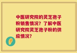 中医研究院的灵芝孢子粉销售情况？了解中医研究院灵芝孢子粉的供应情况？