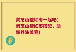 灵芝山楂红枣一起吃(灵芝山楂红枣搭配，助你养生美容)