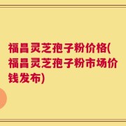 福昌灵芝孢子粉价格(福昌灵芝孢子粉市场价钱发布)