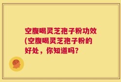 空腹喝灵芝孢子粉功效(空腹喝灵芝孢子粉的好处，你知道吗？