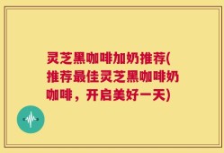 灵芝黑咖啡加奶推荐(推荐最佳灵芝黑咖啡奶咖啡，开启美好一天)
