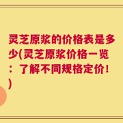 灵芝原浆的价格表是多少(灵芝原浆价格一览：了解不同规格定价！)
