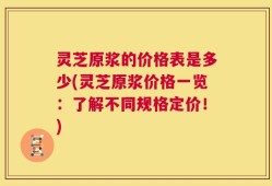 灵芝原浆的价格表是多少(灵芝原浆价格一览：了解不同规格定价！)