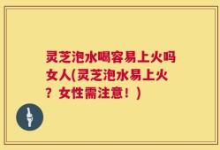 灵芝泡水喝容易上火吗女人(灵芝泡水易上火？女性需注意！)