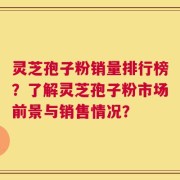 灵芝孢子粉销量排行榜？了解灵芝孢子粉市场前景与销售情况？