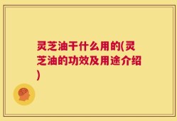灵芝油干什么用的(灵芝油的功效及用途介绍)