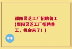 邵阳灵芝工厂招聘普工(邵阳灵芝工厂招聘普工，机会来了！)