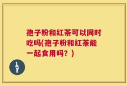 孢子粉和红茶可以同时吃吗(孢子粉和红茶能一起食用吗？)