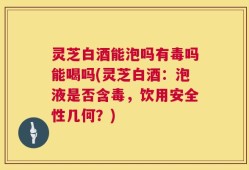 灵芝白酒能泡吗有毒吗能喝吗(灵芝白酒：泡液是否含毒，饮用安全性几何？)