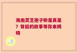 海南灵芝孢子粉是真是？背后的故事等你来揭晓