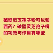 破壁灵芝孢子粉可以和西药？破壁灵芝孢子粉的功效与作用有哪些