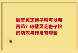 破壁灵芝孢子粉可以和西药？破壁灵芝孢子粉的功效与作用有哪些