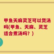 甲鱼天麻灵芝可以煲汤吗(甲鱼、天麻、灵芝适合煮汤吗？)