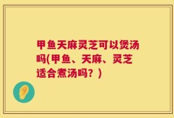 甲鱼天麻灵芝可以煲汤吗(甲鱼、天麻、灵芝适合煮汤吗？)