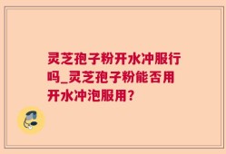 灵芝孢子粉开水冲服行吗_灵芝孢子粉能否用开水冲泡服用？