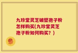 九珍堂灵芝破壁孢子粉怎样购买(九珍堂灵芝孢子粉如何购买？)