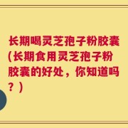 长期喝灵芝孢子粉胶囊(长期食用灵芝孢子粉胶囊的好处，你知道吗？)
