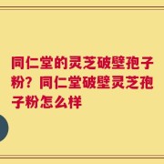 同仁堂的灵芝破壁孢子粉？同仁堂破壁灵芝孢子粉怎么样