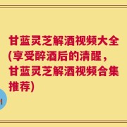 甘蓝灵芝解酒视频大全(享受醉酒后的清醒，甘蓝灵芝解酒视频合集推荐)