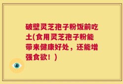 破壁灵芝孢子粉饭前吃土(食用灵芝孢子粉能带来健康好处，还能增强食欲！)