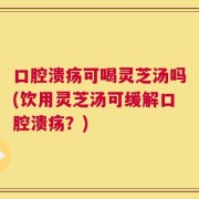 口腔溃疡可喝灵芝汤吗(饮用灵芝汤可缓解口腔溃疡？)