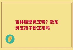 吉林破壁灵芝粉？敖东灵芝孢子粉正宗吗