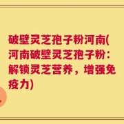 破壁灵芝孢子粉河南(河南破壁灵芝孢子粉：解锁灵芝营养，增强免疫力)
