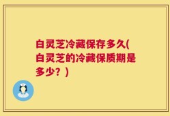白灵芝冷藏保存多久(白灵芝的冷藏保质期是多少？)