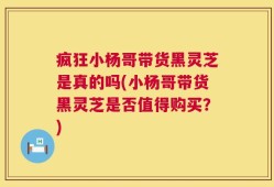 疯狂小杨哥带货黑灵芝是真的吗(小杨哥带货黑灵芝是否值得购买？)