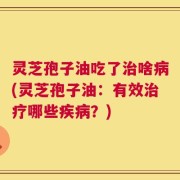 灵芝孢子油吃了治啥病(灵芝孢子油：有效治疗哪些疾病？)