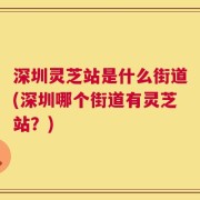 深圳灵芝站是什么街道(深圳哪个街道有灵芝站？)