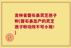 吉林省磐石县灵芝孢子粉(磐石县出产的灵芝孢子粉功效不可小视！)