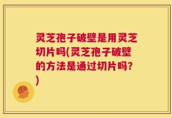 灵芝孢子破壁是用灵芝切片吗(灵芝孢子破壁的方法是通过切片吗？)