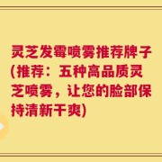 灵芝发霉喷雾推荐牌子(推荐：五种高品质灵芝喷雾，让您的脸部保持清新干爽)
