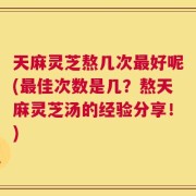 天麻灵芝熬几次最好呢(最佳次数是几？熬天麻灵芝汤的经验分享！)