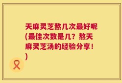 天麻灵芝熬几次最好呢(最佳次数是几？熬天麻灵芝汤的经验分享！)