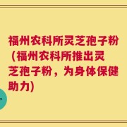 福州农科所灵芝孢子粉 (福州农科所推出灵芝孢子粉，为身体保健助力)