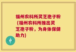 福州农科所灵芝孢子粉 (福州农科所推出灵芝孢子粉，为身体保健助力)