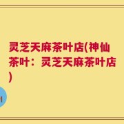 灵芝天麻茶叶店(神仙茶叶：灵芝天麻茶叶店)