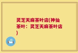 灵芝天麻茶叶店(神仙茶叶：灵芝天麻茶叶店)