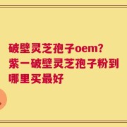 破壁灵芝孢子oem？紫一破壁灵芝孢子粉到哪里买最好