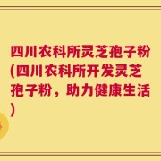 四川农科所灵芝孢子粉(四川农科所开发灵芝孢子粉，助力健康生活)