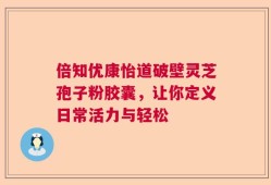 倍知优康怡道破壁灵芝孢子粉胶囊，让你定义日常活力与轻松