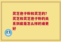 灵芝孢子粉和灵芝的？灵芝和灵芝孢子粉的关系到底是怎么样的谁更好