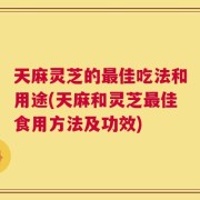 天麻灵芝的最佳吃法和用途(天麻和灵芝最佳食用方法及功效)