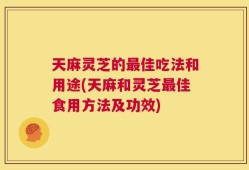 天麻灵芝的最佳吃法和用途(天麻和灵芝最佳食用方法及功效)