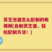 灵芝泡酒怎么配制的呢视频(自制灵芝酒，轻松配制方法！)