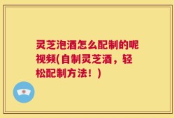 灵芝泡酒怎么配制的呢视频(自制灵芝酒，轻松配制方法！)