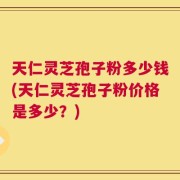 天仁灵芝孢子粉多少钱(天仁灵芝孢子粉价格是多少？)